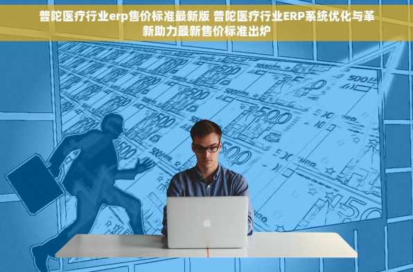 普陀医疗行业erp售价标准最新版 普陀医疗行业ERP系统优化与革新助力最新售价标准出炉