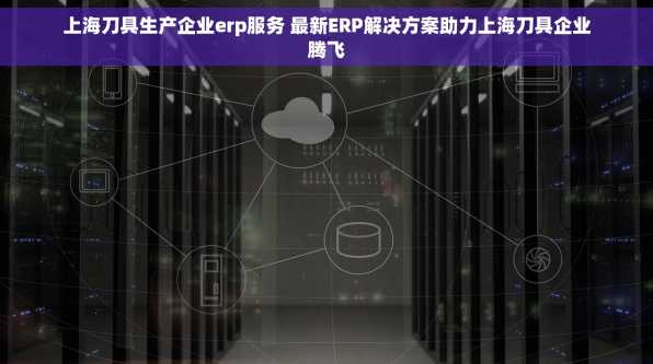 上海刀具生产企业erp服务 最新ERP解决方案助力上海刀具企业腾飞
