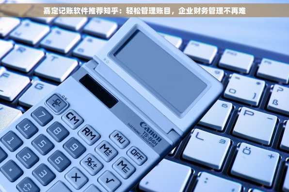 嘉定记账软件推荐知乎：轻松管理账目，企业财务管理不再难