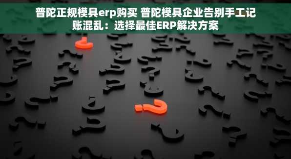 普陀正规模具erp购买 普陀模具企业告别手工记账混乱：选择最佳ERP解决方案