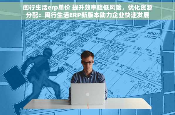 闽行生活erp单价 提升效率降低风险，优化资源分配：闽行生活ERP新版本助力企业快速发展