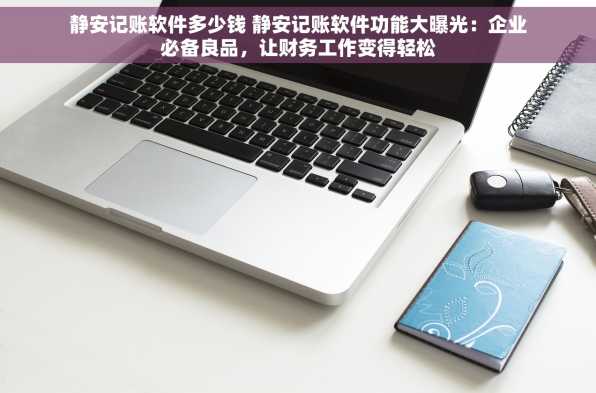 静安记账软件多少钱 静安记账软件功能大曝光：企业必备良品，让财务工作变得轻松
