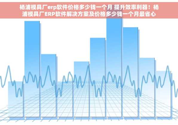 杨浦模具厂erp软件价格多少钱一个月 提升效率利器！杨浦模具厂ERP软件解决方案及价格多少钱一个月最省心