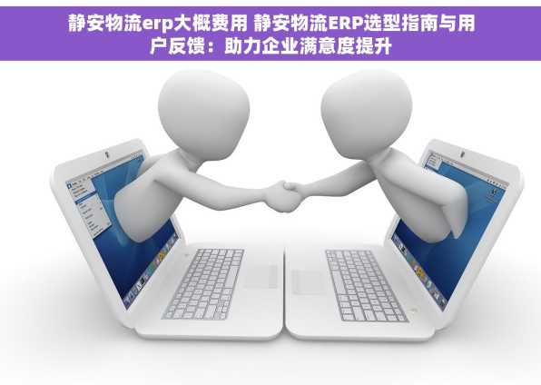 静安物流erp大概费用 静安物流ERP选型指南与用户反馈：助力企业满意度提升