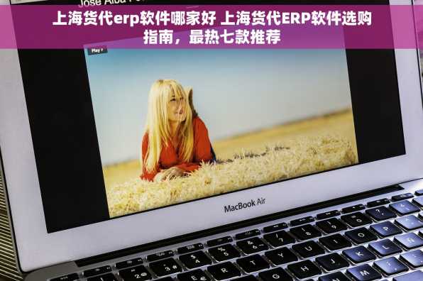 上海货代erp软件哪家好 上海货代ERP软件选购指南，最热七款推荐