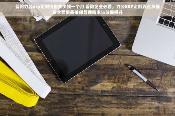 普陀办公erp定制价格多少钱一个月 普陀企业必看，办公ERP定制要点及模块全面覆盖确保管理需求与效率提升