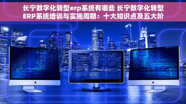 长宁数字化转型erp系统有哪些 长宁数字化转型ERP系统培训与实施周期：十大知识点及五大阶段