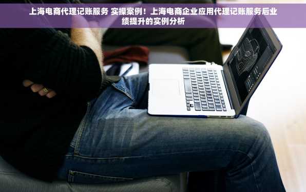 上海电商代理记账服务 实操案例！上海电商企业应用代理记账服务后业绩提升的实例分析