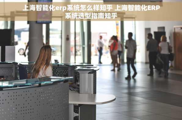 上海智能化erp系统怎么样知乎 上海智能化ERP系统选型指南知乎