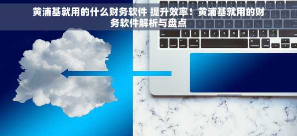 黄浦基就用的什么财务软件 提升效率！黄浦基就用的财务软件解析与盘点