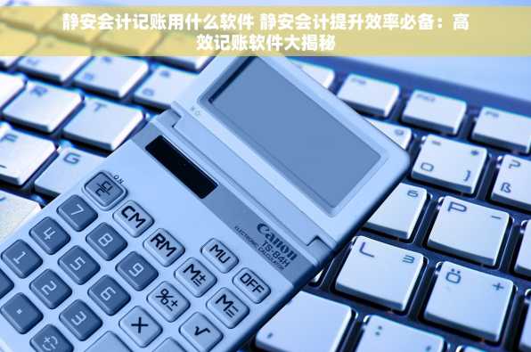静安会计记账用什么软件 静安会计提升效率必备：高效记账软件大揭秘