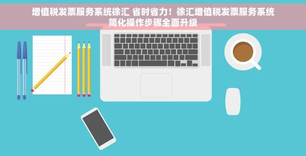 增值税发票服务系统徐汇 省时省力！徐汇增值税发票服务系统简化操作步骤全面升级