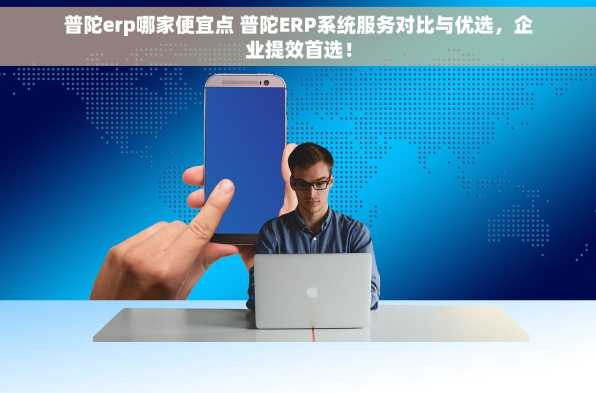 普陀erp哪家便宜点 普陀ERP系统服务对比与优选，企业提效首选！