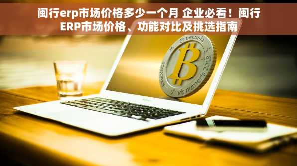 闽行erp市场价格多少一个月 企业必看！闽行ERP市场价格、功能对比及挑选指南