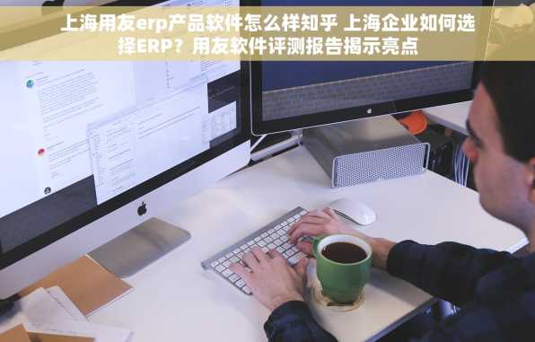 上海用友erp产品软件怎么样知乎 上海企业如何选择ERP？用友软件评测报告揭示亮点
