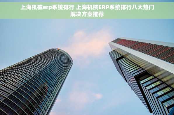 上海机械erp系统排行 上海机械ERP系统排行八大热门解决方案推荐
