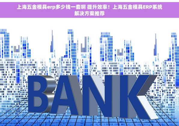上海五金模具erp多少钱一套啊 提升效率！上海五金模具ERP系统解决方案推荐