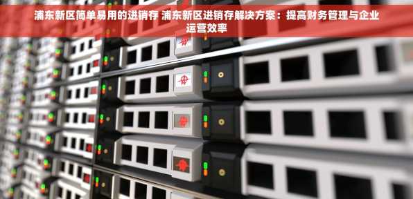 浦东新区简单易用的进销存 浦东新区进销存解决方案：提高财务管理与企业运营效率