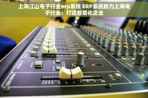 上海江山电子行业erp系统 ERP系统助力上海电子行业：打造智能化企业