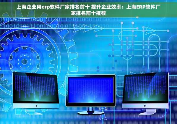 上海企业用erp软件厂家排名前十 提升企业效率：上海ERP软件厂家排名前十推荐
