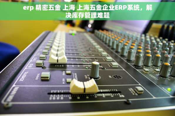 erp 精密五金 上海 上海五金企业ERP系统，解决库存管理难题