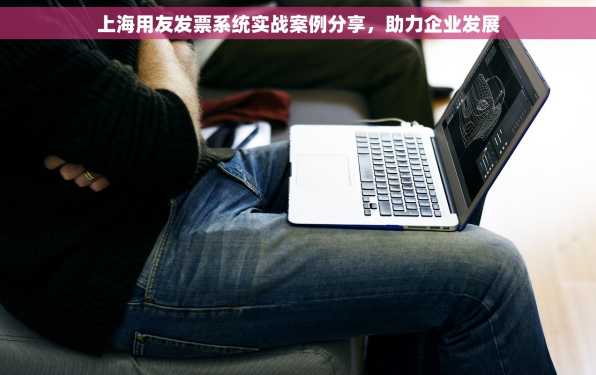 上海用友发票系统实战案例分享，助力企业发展