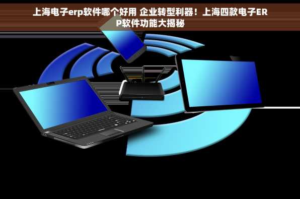 上海电子erp软件哪个好用 企业转型利器！上海四款电子ERP软件功能大揭秘