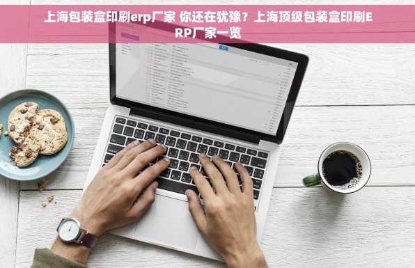 上海包装盒印刷erp厂家 你还在犹豫？上海顶级包装盒印刷ERP厂家一览