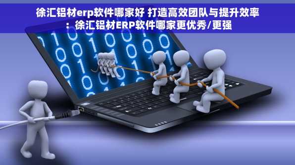 徐汇铝材erp软件哪家好 打造高效团队与提升效率：徐汇铝材ERP软件哪家更优秀/更强