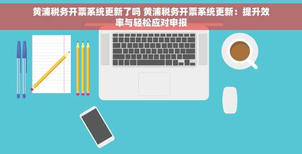 黄浦税务开票系统更新了吗 黄浦税务开票系统更新：提升效率与轻松应对申报