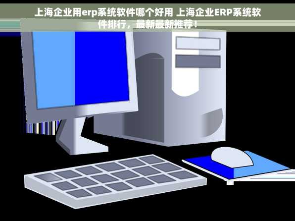 上海企业用erp系统软件哪个好用 上海企业ERP系统软件排行，最新最新推荐！