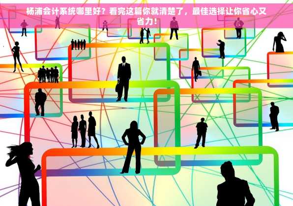 杨浦会计系统哪里好？看完这篇你就清楚了，最佳选择让你省心又省力！