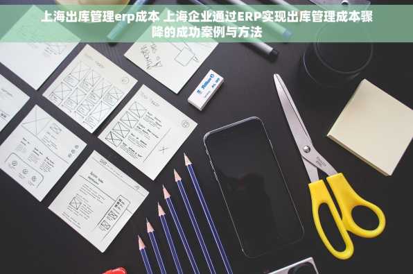 上海出库管理erp成本 上海企业通过ERP实现出库管理成本骤降的成功案例与方法