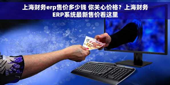 上海财务erp售价多少钱 你关心价格？上海财务ERP系统最新售价看这里