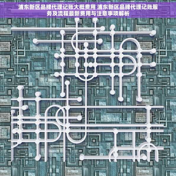 浦东新区品牌代理记账大概费用 浦东新区品牌代理记账服务及流程最新费用与注意事项解析