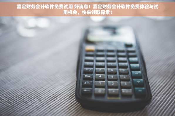 嘉定财务会计软件免费试用 好消息！嘉定财务会计软件免费体验与试用机会，快来领取探索！