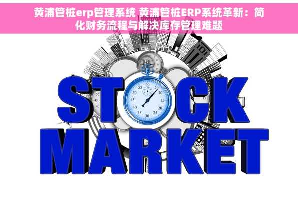 黄浦管桩erp管理系统 黄浦管桩ERP系统革新：简化财务流程与解决库存管理难题