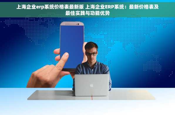 上海企业erp系统价格表最新版 上海企业ERP系统：最新价格表及最佳实践与功能优势
