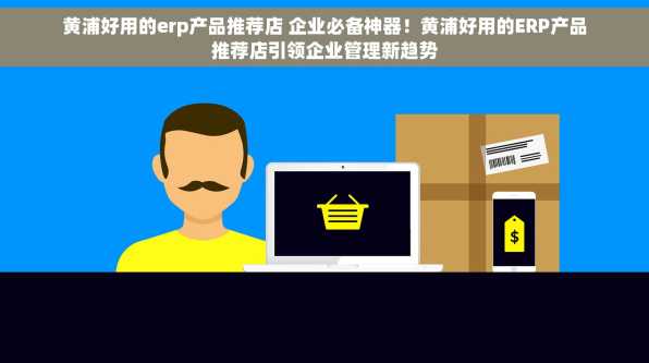 黄浦好用的erp产品推荐店 企业必备神器！黄浦好用的ERP产品推荐店引领企业管理新趋势