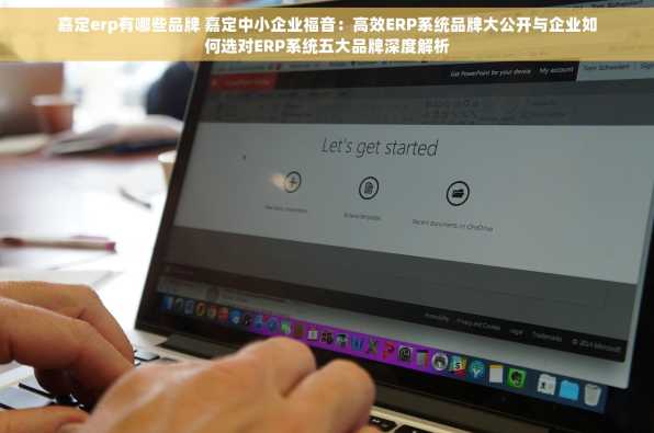 嘉定erp有哪些品牌 嘉定中小企业福音：高效ERP系统品牌大公开与企业如何选对ERP系统五大品牌深度解析