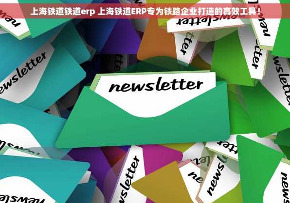 上海铁道铁道erp 上海铁道ERP专为铁路企业打造的高效工具！