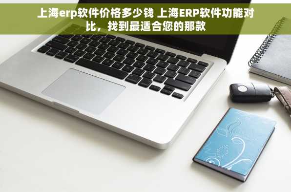 上海erp软件价格多少钱 上海ERP软件功能对比，找到最适合您的那款