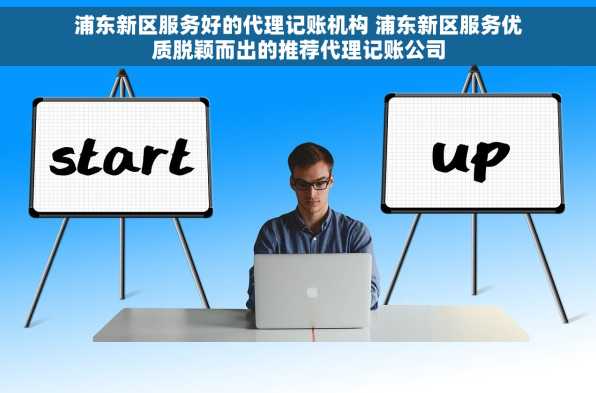 浦东新区服务好的代理记账机构 浦东新区服务优质脱颖而出的推荐代理记账公司