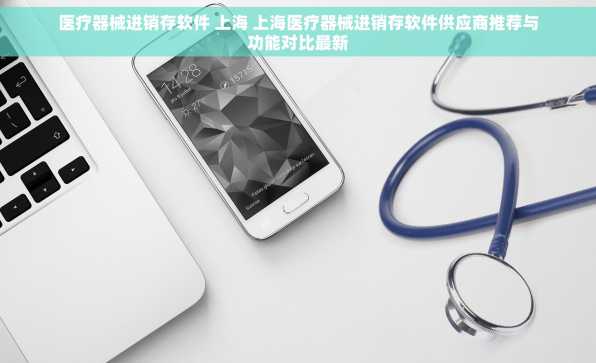 医疗器械进销存软件 上海 上海医疗器械进销存软件供应商推荐与功能对比最新