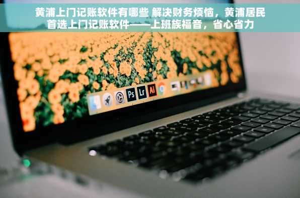 黄浦上门记账软件有哪些 解决财务烦恼，黄浦居民首选上门记账软件——上班族福音，省心省力