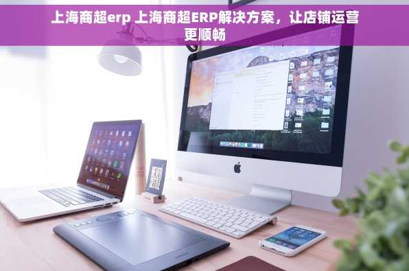上海商超erp 上海商超ERP解决方案，让店铺运营更顺畅