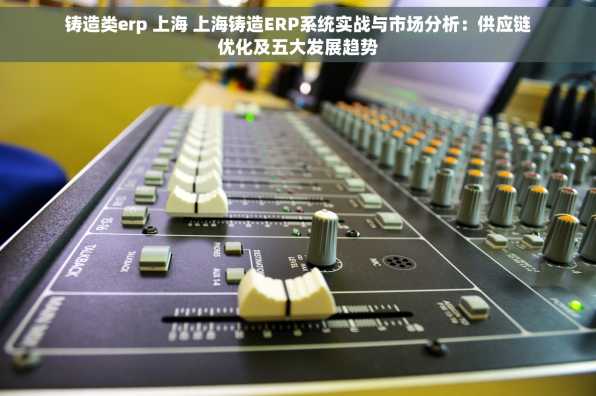铸造类erp 上海 上海铸造ERP系统实战与市场分析：供应链优化及五大发展趋势