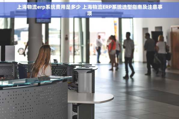 上海物流erp系统费用是多少 上海物流ERP系统选型指南及注意事项