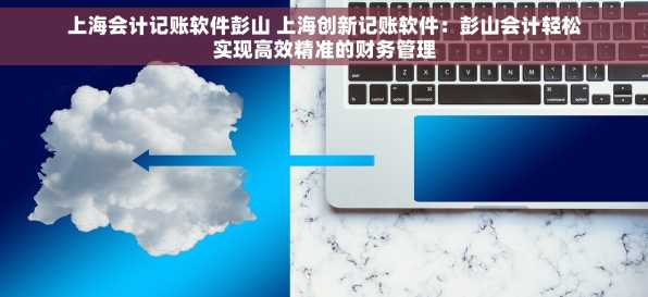 上海会计记账软件彭山 上海创新记账软件：彭山会计轻松实现高效精准的财务管理