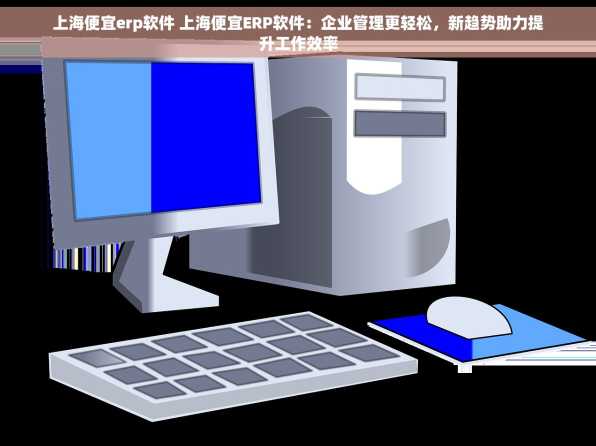 上海便宜erp软件 上海便宜ERP软件：企业管理更轻松，新趋势助力提升工作效率